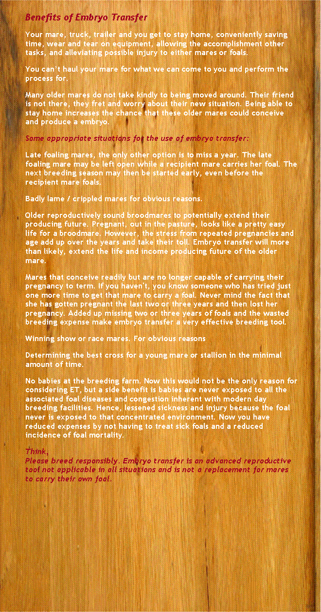 Text Box: Benefits of Embryo TransferYour mare, truck, trailer and you get to stay home, conveniently saving time, wear and tear on equipment, allowing the accomplishment other tasks, and alleviating possible injury to either mares or foals.You cant haul your mare for what we can come to you and perform the process for.Many older mares do not take kindly to being moved around. Their friend is not there, they fret and worry about their new situation. Being able to stay home increases the chance that these older mares could conceive and produce a embryo.Some appropriate situations for the use of embryo transfer:Late foaling mares, the only other option is to miss a year. The late foaling mare may be left open while a recipient mare carries her foal. The next breeding season may then be started early, even before the recipient mare foals.Badly lame / crippled mares for obvious reasons.Older reproductively sound broodmares to potentially extend their producing future. Pregnant, out in the pasture, looks like a pretty easy life for a broodmare. However, the stress from repeated pregnancies and age add up over the years and take their toll. Embryo transfer will more than likely, extend the life and income producing future of the older mare.Mares that conceive readily but are no longer capable of carrying their pregnancy to term. If you haven't, you know someone who has tried just one more time to get that mare to carry a foal. Never mind the fact that she has gotten pregnant the last two or three years and then lost her pregnancy. Added up missing two or three years of foals and the wasted breeding expense make embryo transfer a very effective breeding tool.Winning show or race mares. For obvious reasonsDetermining the best cross for a young mare or stallion in the minimal amount of time.No babies at the breeding farm. Now this would not be the only reason for considering ET, but a side benefit is babies are never exposed to all the associated foal diseases and congestion inherent with modern day breeding facilities. Hence, lessened sickness and injury because the foal never is exposed to that concentrated environment. Now you have reduced expenses by not having to treat sick foals and a reduced incidence of foal mortality.Think,Please breed responsibly. Embryo transfer is an advanced reproductive tool not applicable in all situations and is not a replacement for mares to carry their own foal.