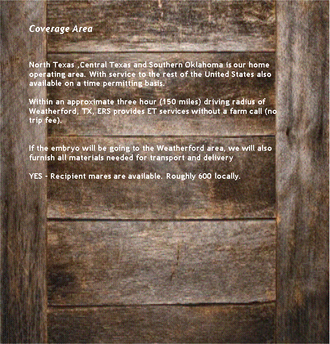 Text Box: Coverage AreaNorth Texas ,Central Texas and Southern Oklahoma is our home operating area. With service to the rest of the United States also available on a time permitting basis. Within an approximate three hour (150 miles) driving radius of Weatherford, TX, ERS provides ET services without a farm call (no trip fee). If the embryo will be going to the Weatherford area, we will also furnish all materials needed for transport and delivery YES - Recipient mares are available. Roughly 600 locally. 