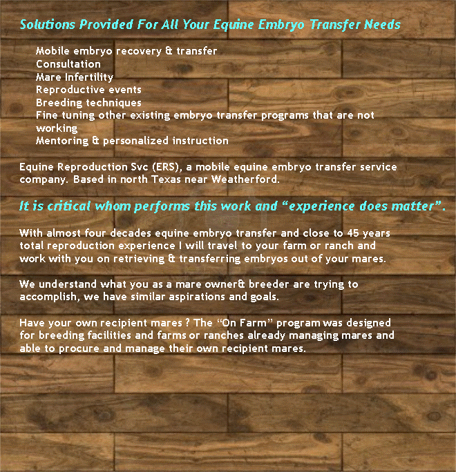 Text Box: Solutions Provided For All Your Equine Embryo Transfer Needs Mobile embryo recovery & transferConsultationMare InfertilityReproductive eventsBreeding techniquesFine tuning other existing embryo transfer programs that are not workingMentoring & personalized instruction Equine Reproduction Svc (ERS), a mobile equine embryo transfer service company. Based in north Texas near Weatherford. It is critical whom performs this work and experience does matter. With almost four decades equine embryo transfer and close to 45 years total reproduction experience I will travel to your farm or ranch and work with you on retrieving & transferring embryos out of your mares. We understand what you as a mare owner& breeder are trying to accomplish, we have similar aspirations and goals. Have your own recipient mares ? The On Farm program was designed for breeding facilities and farms or ranches already managing mares and able to procure and manage their own recipient mares.