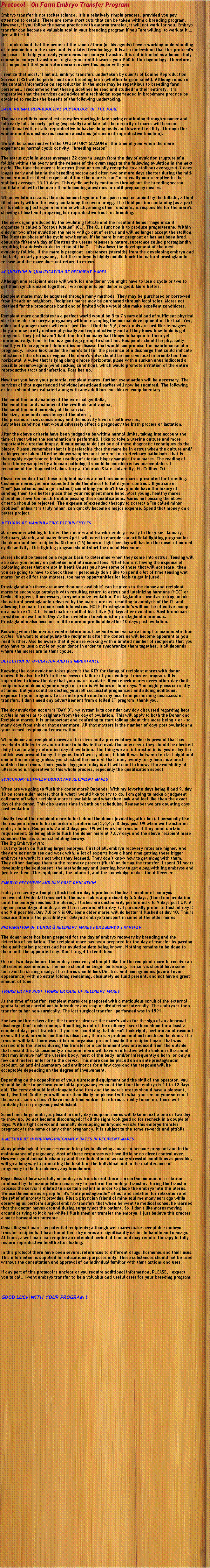 Text Box: Protocol - On Farm Embryo Transfer Program Embryo transfer is not rocket science. It is a relatively simple process, provided you pay attention to details. There are some short cuts that can be taken within a breeding program. However, if you follow the same practice with embryo transfer, it will not work for you. Embryo transfer can become a valuable tool in your breeding program if you "are willing" to work at it  just a little bit. It is understood that the owner of the ranch / farm (or his agents) have a working understanding of reproduction in the mare and its related terminology. It is also understood that this protocol's purpose is to help you ready your mares for embryo transfer. It is not intended as a home study course in embryo transfer or to give you credit towards your PhD in theriogenology. Therefore, it is important that your veterinarian review this paper with you. I realize that most, if not all, embryo transfers undertaken by clients of Equine Reproduction Service (ERS) will be performed on a breeding farm (whether large or small). Although much of the contain information on reproduction in the mare may be repetitious to breeding farm personnel, I recommend that these guidelines be read and studied in their entirety. It is imperative that the services and advice of a technician experienced in broodmare practice be obtained to realize the benefit of the following undertaking. BASIC NORMAL REPRODUCTIVE PHYSIOLOGY OF THE MARE The mare exhibits normal estrus cycles starting in late spring continuing through summer and into early fall. In early spring (especially) and late fall the majority of mares will become transitional with erratic reproductive behavior, long heats and lowered fertility. Through the winter months most mares become anestrous (absence of reproductive function). We will be concerned with the OVULATORY SEASON or the time of year when the mare experiences normal cyclic activity, "breeding season". The estrus cycle in mares averages 22 days in length from the day of ovulation (rupture of a follicle within the ovary and the release of the ovum (egg) to the following ovulation in the next cycle. The time the mare is in estrus (heat or sexually receptive to a stallion) averages 4-7 days, longer early and late in the breeding season and often two or more days shorter during the mid-summer months. Diestrus (period of time the mare is "out" or sexually non-receptive to the stallion) averages 15-17 days. This cyclic activity continues throughout the breeding season until late fall with the mare then becoming anestrous or until pregnancy ensues. When ovulation occurs, there is hemorrhage into the space once occupied by the follicle, a fluid filled cavity within the ovary containing the ovum or egg. The fluid portion containing [as a part of its make-up] estrogen a hormone which, among other functions, is responsible for the mare's showing of heat and preparing her reproductive tract for breeding. The new organ produced by the ovulating follicle and the resultant hemorrhage once it organizes is called a "corpus luteum" (CL). The CL's function is to produce progesterone. Within a day or two after ovulation the mare will go out of estrus and will no longer accept the stallion. The Diestrus phase of the cycle now begins. If the mare is not pregnant or has not been bred, about the fifteenth day of Diestrus the uterus releases a natural substance called prostaglandin, resulting in autolysis or destruction of the CL. This allows the development of the next ovulatory follicle. If the mare is pregnant, substances (steroids) from the developing embryo and the fact, in early pregnancy, that the embryo is highly mobile block the natural prostaglandin release and the mare does not return to estrus. ACQUISITION & QUALIFICATION OF RECIPIENT MARES Although one recipient mare will work for one donor you might have to lose a cycle or two to get them synchronized together. Two recipients per donor is good. More better. Recipient mares may be acquired through many methods. They may be purchased or borrowed from friends or neighbors. Recipient mares may be purchased through local sales. Mares not destined for the broodmare band and of limited value would also make excellent candidates. Recipient mare candidates in a perfect world would be 5 to 7 years old and of sufficient physical size to be able to carry a pregnancy without cramping the normal development of the foal. Yes, older and younger mares will work just fine. I find the 5,6,7 year olds are just like teenagers, they are now pretty mature physically and reproductively and all they know how to do is get pregnant. They just havent had time for too many bad things to happen to them yet reproductively. Four to ten is a good age group to shoot for. Recipients should be physically healthy with no apparent deformities or disease that would compromise the maintenance of a pregnancy. Take a look under the mare's tail for the presence of a discharge that could indicate infection of the uterus or vagina. The mare's vulva should be more vertical in orientation than horizontal. A vulva that is lying along a more horizontal plane with a sunken anus indicated a possible pneumovagina (wind sucking condition), which would promote irritation of the entire reproductive tract and infection. Pass her up. Now that you have your potential recipient mares, further examination will be necessary. The services of that experienced individual mentioned earlier will now be required. The following criteria should be evaluated along with any additions considered complimentary. The condition and anatomy of the external genitalia,The condition and anatomy of the vestibule and vagina,The condition and normalcy of the cervix,The size, tone and consistency of the uterus,The presence, size, consistency and the activity level of both ovaries,Any other condition that would adversely affect a pregnancy the birth process or lactation. After the above criteria have been judged to be within normal limits, taking into account the time of year when the examination is performed, I like to take a uterine culture and more importantly a uterine biopsy. If your going to do just one of these diagnostic techniques do the biopsy. Please, remember that it is preferable that the mare be in estrus when the culture and/or biopsy are taken. Uterine biopsy samples must be sent to a veterinary pathologist that is thoroughly experienced in the reading of uterine biopsy samples from mares. The reading of these biopsy samples by a human pathologist should be considered as unacceptable. I recommend the Diagnostic Laboratory at Colorado State University, Ft. Collins, CO. Please remember that these recipient mares are not customer mares presented for breeding. Customer mares you are expected to do the utmost to fulfill your contract. If you see or "feel" (sometimes just a gut instinct) something you don't like, you do have the luxury of sending them to a better place than your recipient mare band. Most young, healthy mares should not have too much trouble passing these qualifications. Mares not passing the above criteria should be rejected. The expense of extended therapy to correct a "so called minor problem" unless it is truly minor, can quickly become a major expense. Spend that money on a better project. METHODS OF MANIPULATING ESTRUS CYCLES Mare owners wishing to breed their mares and transfer embryos early in the year, January, February, March, and many times April, will need to consider an artificial lighting program for the donor and her recipients. Sixteen (16) hours of light per day will hasten the onset of normal cyclic activity. This lighting program should start the end of November. Mares should be teased on a regular basis to determine when they come into estrus. Teasing will also save you money on palpation and ultrasound fees. What fun is it having the expense of palpating mares that are not in heat? Unless you have some of those that will not tease, then you are going to have to check them. I personally dont like to spend a lot of time teasing wet mares (or at all for that matter), too many opportunities for foals to get injured. Prostaglandins (there are more than one available) can be given to the donor and recipient mares to encourage autolysis with resulting return to estrus and luteinizing hormone (HGC) or Deslorelin given, if necessary, to synchronize ovulation. Prostaglandins used as a drug, mimic the natural prostaglandin released by the mare's uterus, resulting in autolysis of the CL and allowing the mare to come back into estrus. NOTE: Prostaglandins will not be effective except on a mature CL. A CL is not mature until at least five (5) days after ovulation. Most broodmare practitioners wait until Day 7 after ovulation to administer prostaglandin products. Prostaglandin also becomes a little more unpredictable after 10 days post ovulation. Knowing when the mares ovulate determines how and when we can attempt to manipulate their cycles. We want to manipulate the recipients after the donors as will become apparent as you read further. Also be aware that if you are working with a limited number of recipients that you may have to lose a cycle on your donor in order to synchronize them together. It all depends where the mares are in their cycles. DETECTION OF OVULATION AND ITS IMPORTANCE Knowing the day ovulation takes place is the KEY for timing of recipient mares with donor mares. It is also the KEY to the success or failure of your embryo transfer program. It is imperative to know the day that your mares ovulate. If you check mares every other day (both recipients and donors) your margin of error is 96 hours or four days. You might guess correctly at times, but you could be costing yourself successful pregnancies and adding additional expense to your program. I also end up with mud on my face from performing unsuccessful transfers. I don't need any advertisement from a failed ET program, thank you. The day ovulation occurs is "DAY 0". My system is to consider any day discussed regarding heat cycles in mares as to originate from the day of ovulation. This will apply to both the Donor and Recipient mares. It is unimportant and confusing to start talking about this mare being + or - so many days from this or that other mare. All that matters is the number of days post ovulation in your record keeping and conversation. When donor and recipient mares are in estrus and a preovulatory follicle is present that has reached sufficient size and/or tone to indicate that ovulation may occur they should be checked daily to accurately determine day of ovulation. The thing we are interested in is; yesterday the follicle was present today it is gone. Don't worry about; I think it was between ten last night and one in the morning (unless you checked the mare at that time, twenty forty hours is a most suitable time frame. There yesterday gone today is all I will need to know. The availability of ultrasound is imperative to this whole process, especially the qualification aspect. SYNCHRONY BETWEEN DONOR AND RECIPIENT MARES When are we going to flush the donor mare? Depends. With my favorite days being 8 and 9, day 10 on some older mares, that is what I would like to try to do. I am going to make a judgment call more off what recipient mare is available and what they look and feel like than the exact day of the donor. This also leaves time in both our schedules. Remember we are counting days post ovulation. Ideally I want the recipient mare to be behind the donor (ovulating after her). I personally like the recipient mare to be (in order of preference) 5,6,4,7,8 days post OV when we transfer an embryo to her. Recipients 2 and 3 days post OV will work for transfer if they meet certain requirement. So being able to flush the donor mare at 7,8,9 days and the above recipient mare schedule there is some scheduling leeway.The Big Embryo Myth:I cut my teeth on flushing larger embryos. First of all, embryo recovery rates are higher. And they are easier to see and work with. A lot of experts have a hard time getting these bigger embryos to work; its not what they learned. They dont know how to get along with them. They either damage them in the recovery process (flush) or during the transfer. I spent 31 years developing the equipment, the methodology and learning how to get along with big embryos and just love them. The equipment, the mindset, and the knowledge makes the difference. EMBRYO RECOVERY AND DAY POST OVULATION Embryo recovery attempts (flush) before day 6 produces the least number of embryos recovered. Oviductal transport in the mare takes approximately 5.5 days, (time from ovulation until the embryo reaches the uterus). Flushes are customarily performed 6 to 9 days post OV. A higher percentage of embryos will be recovered after day 7. I personally prefer to flush at day 8 and 9 if possible. Day 7,8 or 9 is OK. Some older mares will do better if flushed at day 10. This is because there is the possibility of delayed embryo transport in some of the older mares. PREPARATION OF DONOR & RECIPIENT MARES FOR EMBRYO TRANSFER The donor mare has been prepared for the day of embryo recovery by breeding and the detection of ovulation. The recipient mare has been prepared for the day of transfer by passing the qualification process and her ovulation date being known. Nothing remains to be done to them until the appointed day. Don't forget to feed them. One or two days before the embryo recovery attempt I like for the recipient mare to receive an ultrasound examination. The mare should no longer be teasing. Her cervix should have some tone and be closing nicely. The uterus should look Diestrus and homogeneous (overall even appearance) with no estral folding remaining, absolutely no fluid present, and not have a great amount of tone. TRANSFER AND POST TRANSFER CARE OF RECIPIENT MARES At the time of transfer, recipient mares are prepared with a meticulous scrub of the external genitalia being careful not to introduce any soap or disinfectant internally. The embryo is then transfer to her non-surgically. The last surgical transfer I performed was in 1991. For two or three days after the transfer observe the mare's vulva for the sign of an abnormal discharge. Don't make one up. If nothing is out of the ordinary leave them alone for a least a couple of days post transfer. If you see something that doesn't look right, perform an ultrasound exam. If frank intrauterine fluid is observed, there is a problem and not much can be done. The transfer will fail. There was either an organism present inside the recipient mare that was carried into the uterus during the transfer or a contaminant was introduced from the outside that caused this. Occasionally a recipient mare will have a reflective white look on ultrasound that may involve half the uterine body, most of the body, and/or infrequently a horn, or only a few centimeters anterior to the cervix. This mare can be placed on an anti-prostaglandin product, an anti-inflammatory and antibiotics for a few days and the response will be acceptable depending on the degree of involvement. Depending on the capabilities of your ultrasound equipment and the skill of the operator, you should be able to perform your initial pregnancy exam at the time the embryo is 11 to 12 days old. The cervix should feel elongated and firm and the mare's uterus should have a pleasant, soft, live feel. Smile, you will more than likely be pleased with what you see on your screen. If the mares cervix doesn't have much tone and/or the uterus is really toned up, there will probably be no pregnancy established. Sometimes large embryos placed in early day recipient mares will take an extra one or two day to show up. Do not become discouraged; if all the signs look good so far recheck in a couple of days. With a tight cervix and normally developing embryonic vesicle this embryo transfer pregnancy is the same as any other pregnancy. It is subject to the same rewards and pitfalls. A METHOD OF IMPROVING PREGNANCY RATES IN RECIPIENT MARES Many physiological responses come into play in allowing a mare to become pregnant and in the maintenance of pregnancy. Most of these responses we have little or no direct control over. However good animal husbandry and the elimination of as many stressful conditions as possible, will go a long way in promoting the health of the individual and in the maintenance of pregnancy in the broodmare, any broodmare. Regardless of how carefully an embryo is transferred there is a certain amount of irritation produced by the manipulation necessary to perform the embryo transfer. During the transfer process the cervix is dilated to a certain extent in order to place the embryo into the uterus. We use Banamine as a prep for it's "anti-prostaglandin" effect and sedation for relaxation and the relief of anxiety it provides. Plus a physician friend of mine told me many ears ago while observing us perform surgical embryo transfers that when he went to medical school he learned that the doctor moves around during surgery not the patient. So, I don't like mares moving around or tying to kick me while I flush them or transfer the embryo. I just believe this creates a more harmonious outcome. Regarding wet mares as potential recipients; although wet mares make acceptable embryo transfer recipients, I have found that dry mares are significantly easier to handle and manage. At times, a wet mare can require an extended period of time and may require therapy to fully restore reproductive health after foaling. In this protocol there have been several references to different drugs, hormones and their uses. This information is supplied for educational purposes only. These substances should not be used without the consultation and approval of an individual familiar with their actions and uses. If any part of this protocol is unclear or you require additional information, PLEASE, I expect you to call. I want embryo transfer to be a valuable and useful asset for your breeding program. GOOD LUCK WITH YOUR PROGRAM !