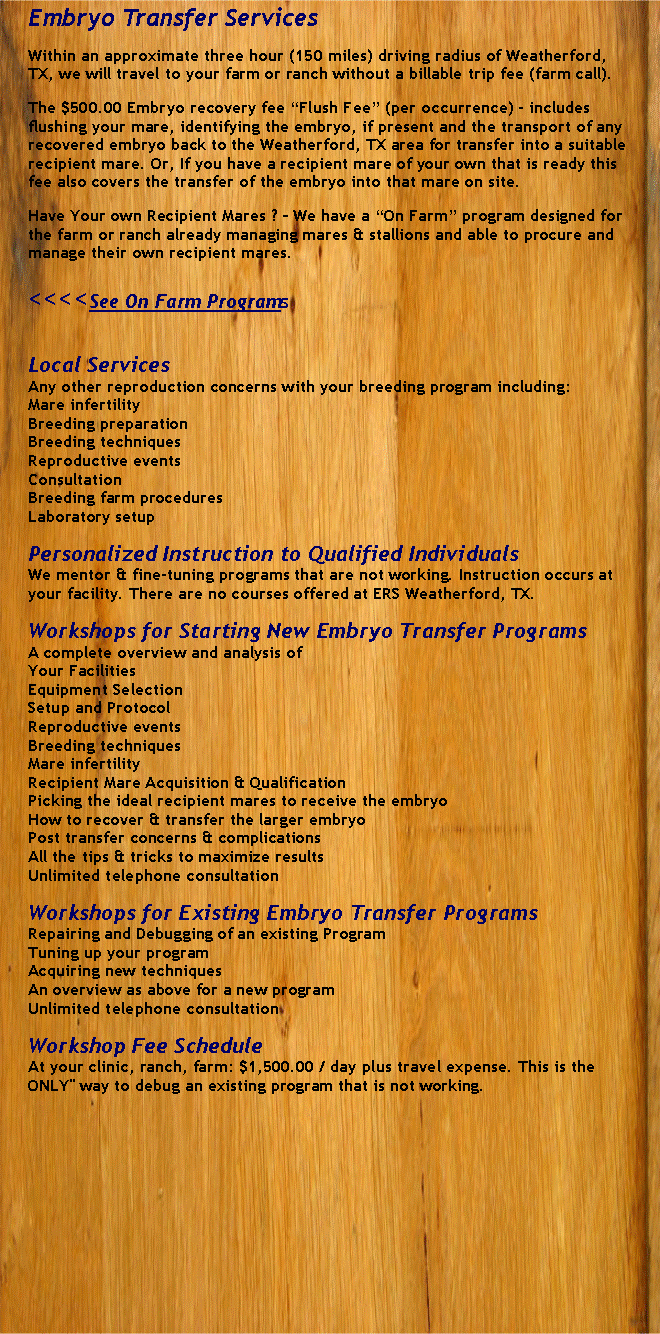 Text Box: Embryo Transfer ServicesWithin an approximate three hour (150 miles) driving radius of Weatherford, TX, we will travel to your farm or ranch without a billable trip fee (farm call).The $500.00 Embryo recovery fee Flush Fee (per occurrence) - includes flushing your mare, identifying the embryo, if present and the transport of any recovered embryo back to the Weatherford, TX area for transfer into a suitable recipient mare. Or, If you have a recipient mare of your own that is ready this fee also covers the transfer of the embryo into that mare on site.Have Your own Recipient Mares ?  We have a On Farm program designed for the farm or ranch already managing mares & stallions and able to procure and manage their own recipient mares.<<<<See On Farm ProgramsLocal ServicesAny other reproduction concerns with your breeding program including:Mare infertilityBreeding preparationBreeding techniquesReproductive eventsConsultationBreeding farm proceduresLaboratory setupPersonalized Instruction to Qualified IndividualsWe mentor & fine-tuning programs that are not working. Instruction occurs at your facility. There are no courses offered at ERS Weatherford, TX.Workshops for Starting New Embryo Transfer ProgramsA complete overview and analysis ofYour FacilitiesEquipment SelectionSetup and ProtocolReproductive eventsBreeding techniquesMare infertilityRecipient Mare Acquisition & QualificationPicking the ideal recipient mares to receive the embryoHow to recover & transfer the larger embryoPost transfer concerns & complicationsAll the tips & tricks to maximize resultsUnlimited telephone consultationWorkshops for Existing Embryo Transfer ProgramsRepairing and Debugging of an existing ProgramTuning up your programAcquiring new techniquesAn overview as above for a new programUnlimited telephone consultationWorkshop Fee ScheduleAt your clinic, ranch, farm: $1,500.00 / day plus travel expense. This is theONLY" way to debug an existing program that is not working.