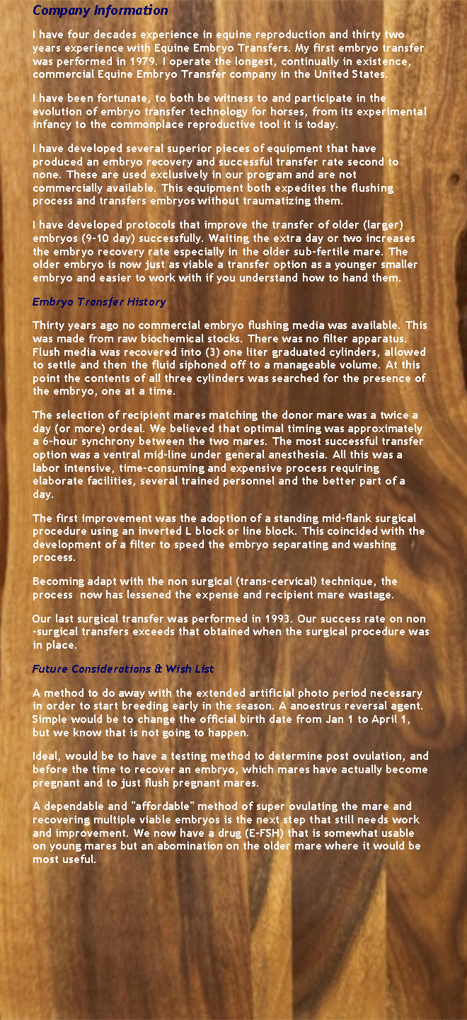 Text Box: Company InformationI have four decades experience in equine reproduction and thirty two years experience with Equine Embryo Transfers. My first embryo transfer was performed in 1979. I operate the longest, continually in existence, commercial Equine Embryo Transfer company in the United States.I have been fortunate, to both be witness to and participate in the evolution of embryo transfer technology for horses, from its experimental infancy to the commonplace reproductive tool it is today.I have developed several superior pieces of equipment that have produced an embryo recovery and successful transfer rate second to none. These are used exclusively in our program and are not commercially available. This equipment both expedites the flushing process and transfers embryos without traumatizing them.I have developed protocols that improve the transfer of older (larger) embryos (9-10 day) successfully. Waiting the extra day or two increases the embryo recovery rate especially in the older sub-fertile mare. The older embryo is now just as viable a transfer option as a younger smaller embryo and easier to work with if you understand how to hand them.Embryo Transfer HistoryThirty years ago no commercial embryo flushing media was available. This was made from raw biochemical stocks. There was no filter apparatus. Flush media was recovered into (3) one liter graduated cylinders, allowed to settle and then the fluid siphoned off to a manageable volume. At this point the contents of all three cylinders was searched for the presence of the embryo, one at a time.The selection of recipient mares matching the donor mare was a twice a day (or more) ordeal. We believed that optimal timing was approximately a 6-hour synchrony between the two mares. The most successful transfer option was a ventral mid-line under general anesthesia. All this was a labor intensive, time-consuming and expensive process requiring elaborate facilities, several trained personnel and the better part of a day.The first improvement was the adoption of a standing mid-flank surgical procedure using an inverted L block or line block. This coincided with the development of a filter to speed the embryo separating and washing process.Becoming adapt with the non surgical (trans-cervical) technique, the process  now has lessened the expense and recipient mare wastage.Our last surgical transfer was performed in 1993. Our success rate on non-surgical transfers exceeds that obtained when the surgical procedure was in place.Future Considerations & Wish ListA method to do away with the extended artificial photo period necessary in order to start breeding early in the season. A anoestrus reversal agent. Simple would be to change the official birth date from Jan 1 to April 1, but we know that is not going to happen.Ideal, would be to have a testing method to determine post ovulation, and before the time to recover an embryo, which mares have actually become pregnant and to just flush pregnant mares.A dependable and "affordable" method of super ovulating the mare and recovering multiple viable embryos is the next step that still needs work and improvement. We now have a drug (E-FSH) that is somewhat usable on young mares but an abomination on the older mare where it would be most useful.